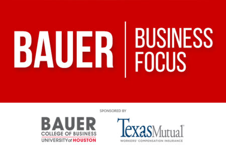 Bauer Business Focus, sponsored by the UH Bauer School of Business and Texas Mutual Insurance